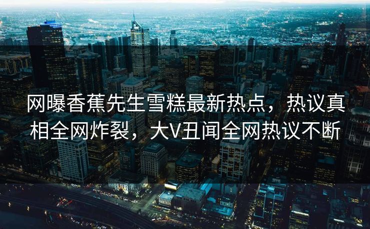 网曝香蕉先生雪糕最新热点，热议真相全网炸裂，大V丑闻全网热议不断