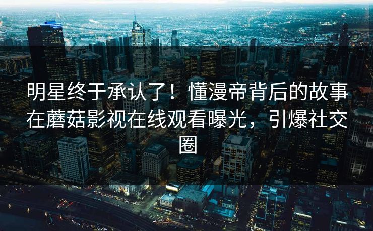 明星终于承认了！懂漫帝背后的故事在蘑菇影视在线观看曝光，引爆社交圈