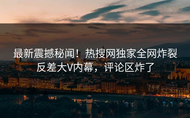 最新震撼秘闻！热搜网独家全网炸裂反差大V内幕，评论区炸了