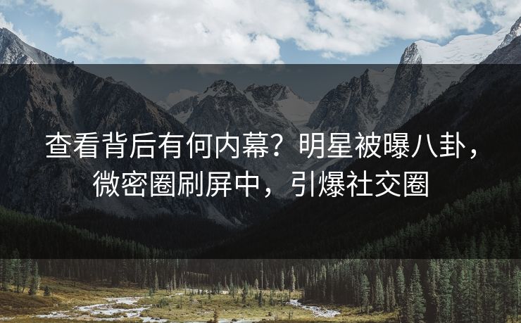 查看背后有何内幕？明星被曝八卦，微密圈刷屏中，引爆社交圈