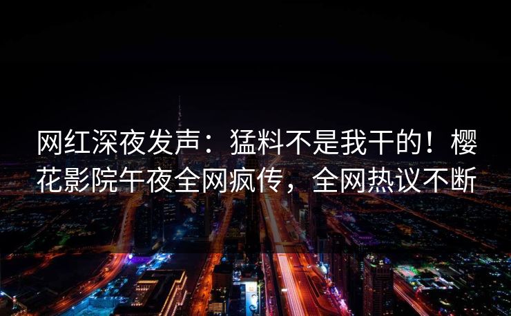 网红深夜发声：猛料不是我干的！樱花影院午夜全网疯传，全网热议不断