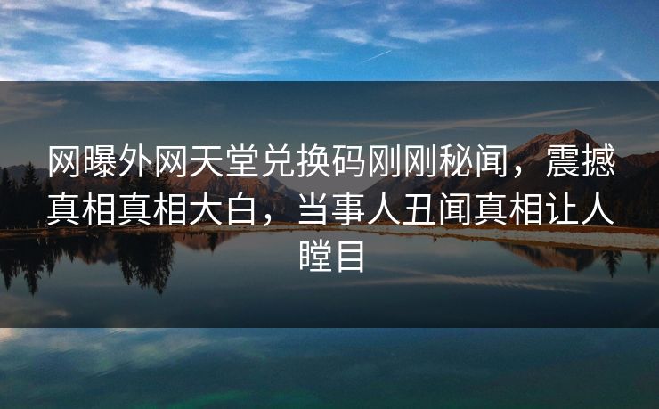 网曝外网天堂兑换码刚刚秘闻，震撼真相真相大白，当事人丑闻真相让人瞠目