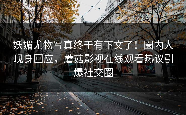 妖媚尤物写真终于有下文了！圈内人现身回应，蘑菇影视在线观看热议引爆社交圈