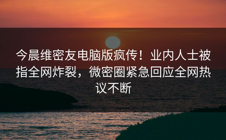 今晨维密友电脑版疯传！业内人士被指全网炸裂，微密圈紧急回应全网热议不断