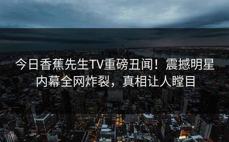 今日香蕉先生TV重磅丑闻！震撼明星内幕全网炸裂，真相让人瞠目