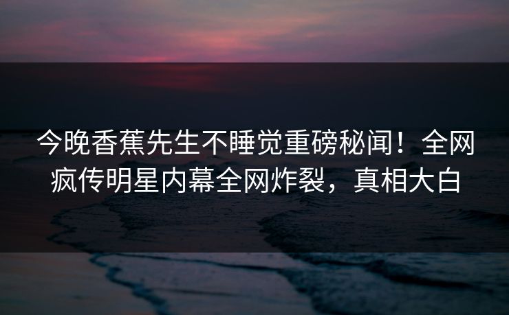 今晚香蕉先生不睡觉重磅秘闻！全网疯传明星内幕全网炸裂，真相大白