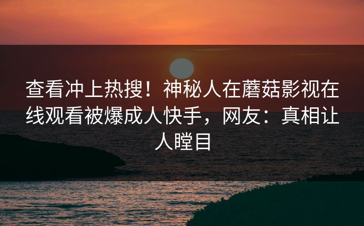 查看冲上热搜！神秘人在蘑菇影视在线观看被爆成人快手，网友：真相让人瞠目