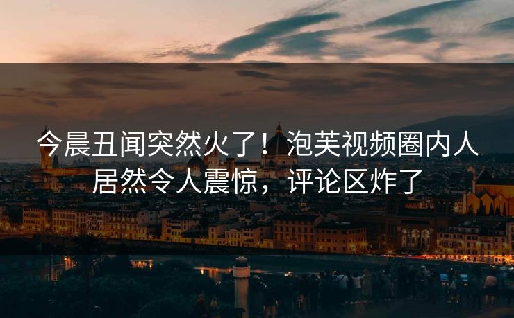 今晨丑闻突然火了！泡芙视频圈内人居然令人震惊，评论区炸了