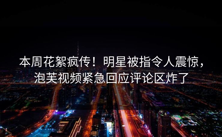 本周花絮疯传！明星被指令人震惊，泡芙视频紧急回应评论区炸了