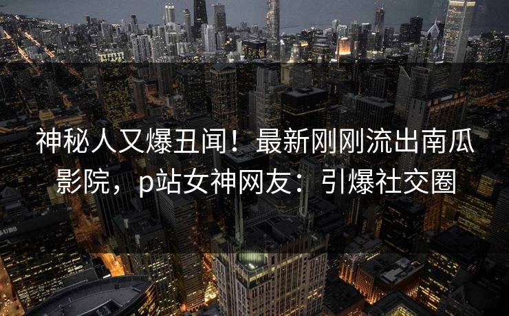神秘人又爆丑闻！最新刚刚流出南瓜影院，p站女神网友：引爆社交圈