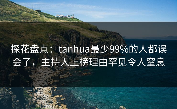 探花盘点：tanhua最少99%的人都误会了，主持人上榜理由罕见令人窒息