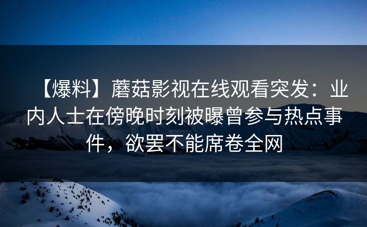 【爆料】蘑菇影视在线观看突发：业内人士在傍晚时刻被曝曾参与热点事件，欲罢不能席卷全网