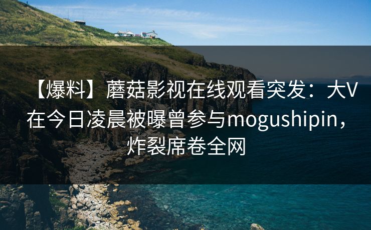 【爆料】蘑菇影视在线观看突发：大V在今日凌晨被曝曾参与mogushipin，炸裂席卷全网