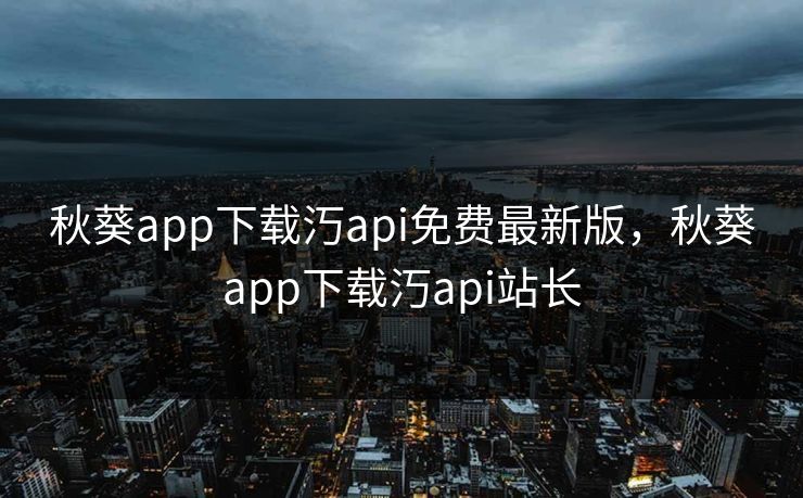 秋葵app下载汅api免费最新版，秋葵app下载汅api站长