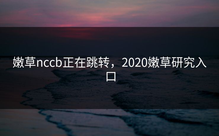嫩草nccb正在跳转，2020嫩草研究入口