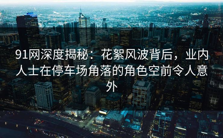 91网深度揭秘：花絮风波背后，业内人士在停车场角落的角色空前令人意外