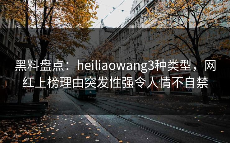 黑料盘点：heiliaowang3种类型，网红上榜理由突发性强令人情不自禁