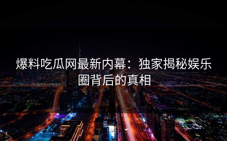 爆料吃瓜网最新内幕：独家揭秘娱乐圈背后的真相