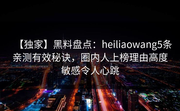 【独家】黑料盘点：heiliaowang5条亲测有效秘诀，圈内人上榜理由高度敏感令人心跳