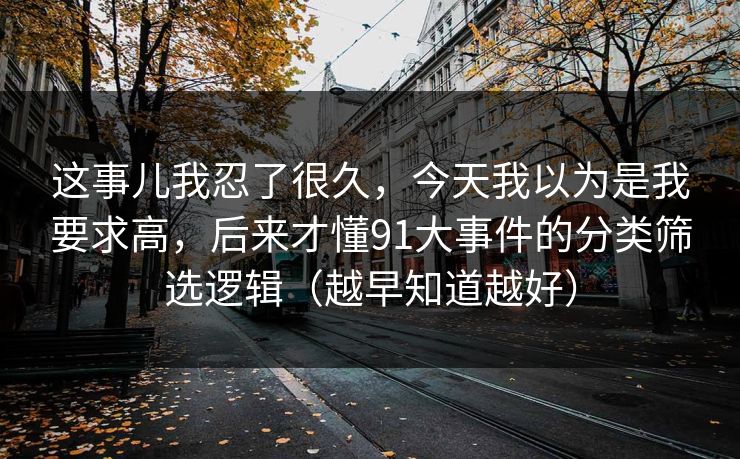 这事儿我忍了很久，今天我以为是我要求高，后来才懂91大事件的分类筛选逻辑（越早知道越好）