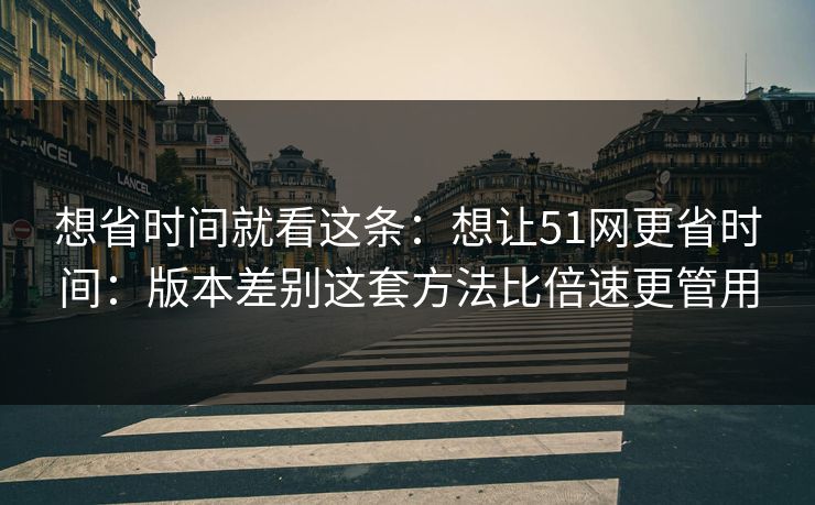想省时间就看这条:想让51网更省时间:版本差别这套方法比倍速更管用 想省时间就看这条:想让51网更省时间:版本差别这套方法比倍速更管用