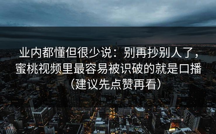 业内都懂但很少说：别再抄别人了，蜜桃视频里最容易被识破的就是口播（建议先点赞再看）