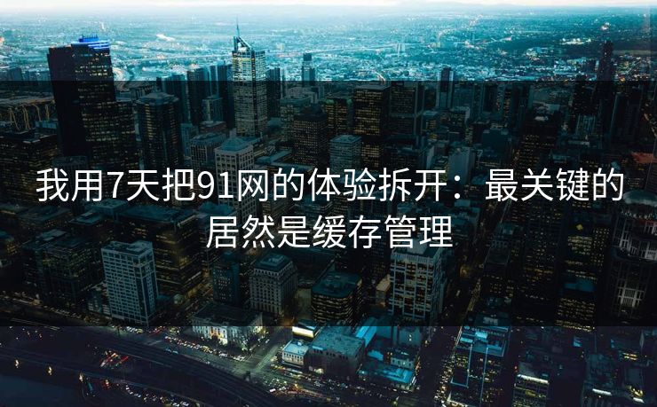 我用7天把91网的体验拆开：最关键的居然是缓存管理