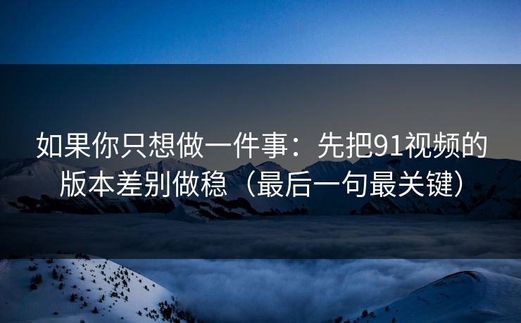如果你只想做一件事：先把91视频的版本差别做稳（最后一句最关键）
