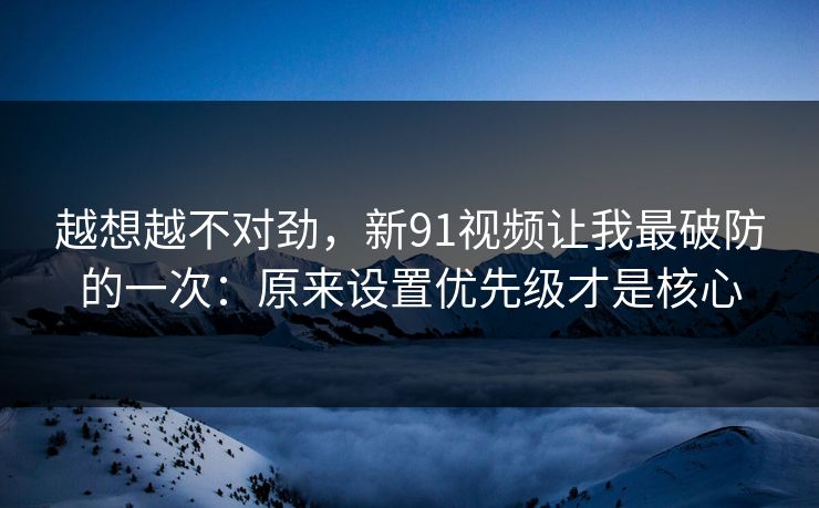 越想越不对劲，新91视频让我最破防的一次：原来设置优先级才是核心